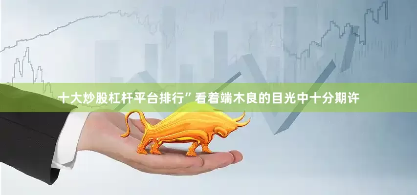十大炒股杠杆平台排行”看着端木良的目光中十分期许