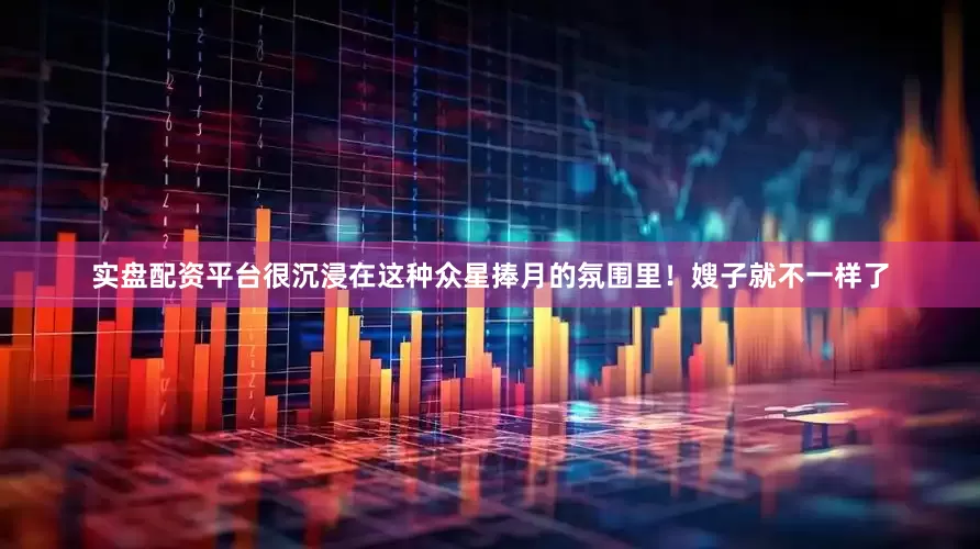 实盘配资平台很沉浸在这种众星捧月的氛围里！嫂子就不一样了