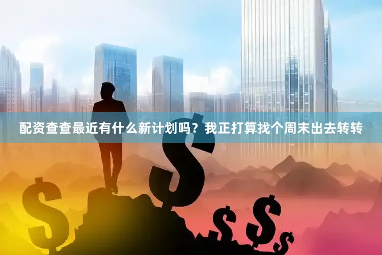 配资查查最近有什么新计划吗？我正打算找个周末出去转转