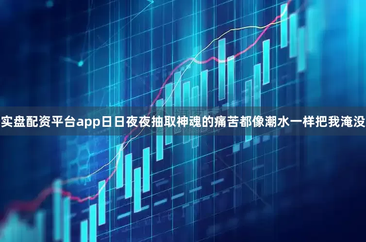 实盘配资平台app日日夜夜抽取神魂的痛苦都像潮水一样把我淹没