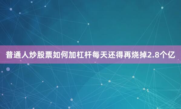 普通人炒股票如何加杠杆每天还得再烧掉2.8个亿