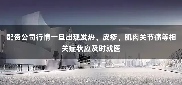 配资公司行情一旦出现发热、皮疹、肌肉关节痛等相关症状应及时就医