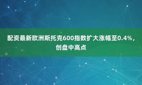 配资最新欧洲斯托克600指数扩大涨幅至0.4%，创盘中高点