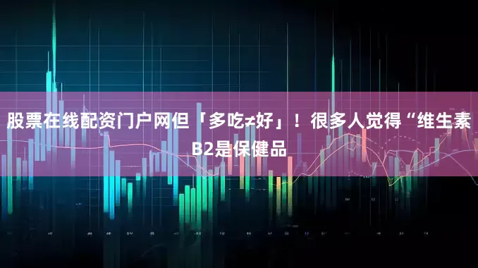 股票在线配资门户网但「多吃≠好」！很多人觉得“维生素B2是保健品